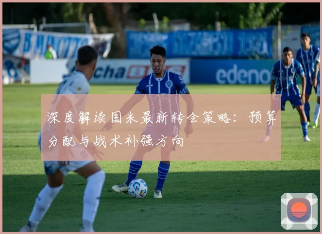 深度解读国米最新转会策略：预算分配与战术补强方向