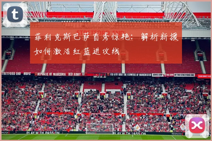 菲利克斯巴萨首秀惊艳：解析新援如何激活红蓝进攻线