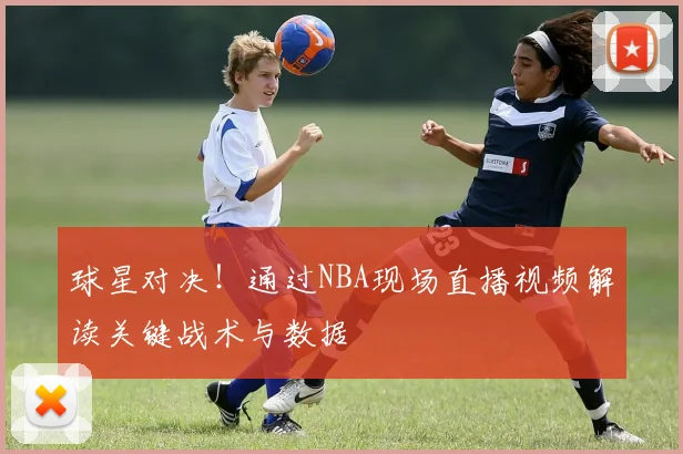 球星对决！通过NBA现场直播视频解读关键战术与数据