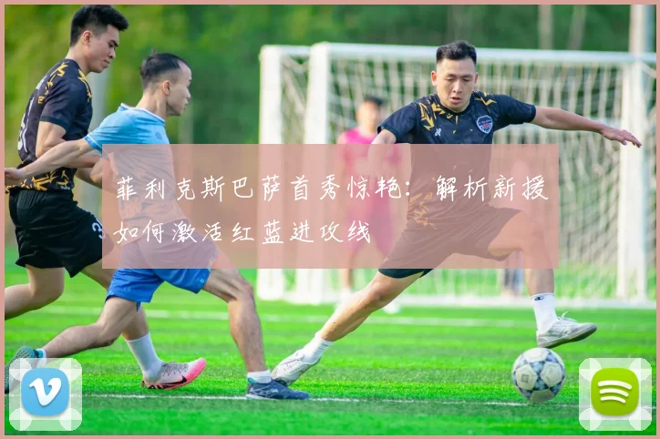 菲利克斯巴萨首秀惊艳：解析新援如何激活红蓝进攻线